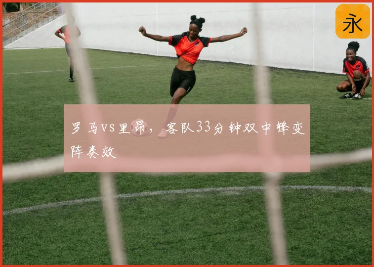 罗马vs里昂,客队33分钟双中锋变阵奏效